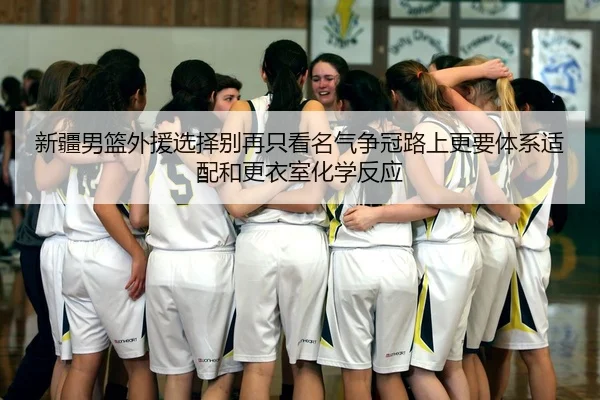新疆男篮外援选择别再只看名气争冠路上更要体系适配和更衣室化学反应